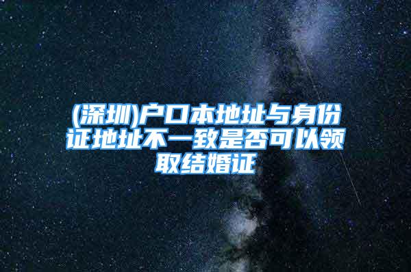 (深圳)户口本地址与身份证地址不一致是否可以领取结婚证