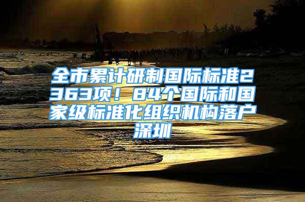 全市累计研制国际标准2363项！84个国际和国家级标准化组织机构落户深圳