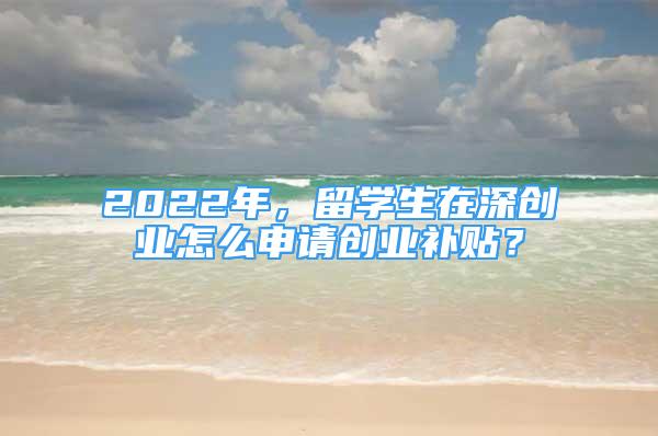 2022年，留学生在深创业怎么申请创业补贴？