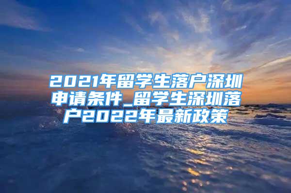 2021年留学生落户深圳申请条件_留学生深圳落户2022年最新政策