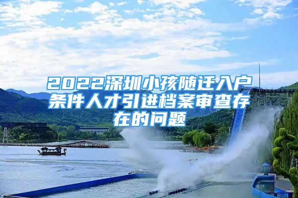 2022深圳小孩随迁入户条件人才引进档案审查存在的问题