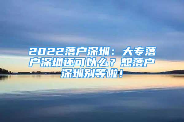 2022落户深圳：大专落户深圳还可以么？想落户深圳别等啦！