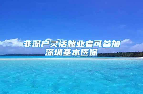 非深户灵活就业者可参加深圳基本医保