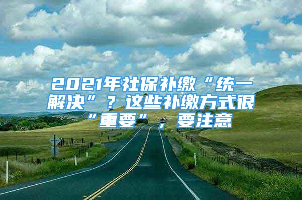 2021年社保补缴“统一解决”？这些补缴方式很“重要”，要注意