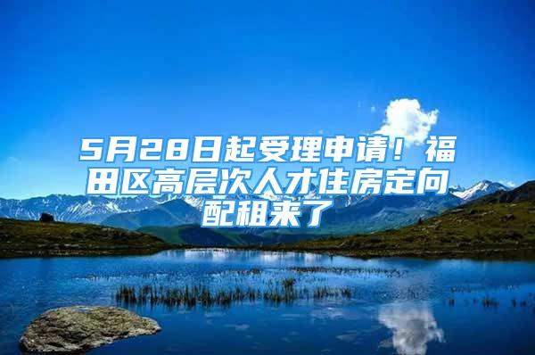 5月28日起受理申请！福田区高层次人才住房定向配租来了