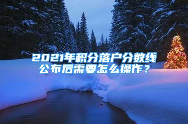 2021年积分落户分数线公布后需要怎么操作？