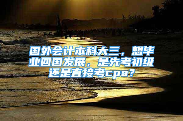 国外会计本科大三，想毕业回国发展，是先考初级还是直接考cpa？