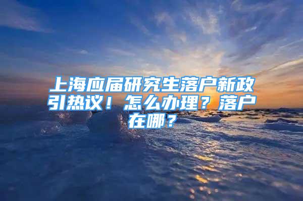 上海应届研究生落户新政引热议！怎么办理？落户在哪？