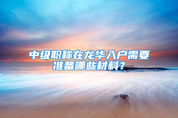 中级职称在龙华入户需要准备哪些材料？