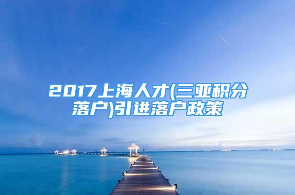 2017上海人才(三亚积分落户)引进落户政策