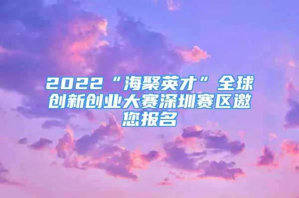 2022“海聚英才”全球创新创业大赛深圳赛区邀您报名