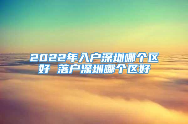 2022年入户深圳哪个区好 落户深圳哪个区好