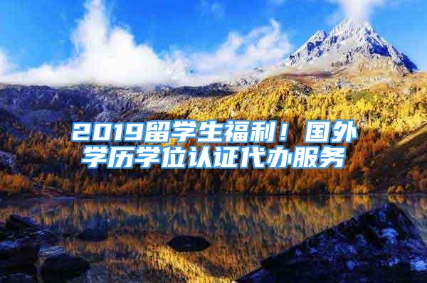 2019留学生福利！国外学历学位认证代办服务