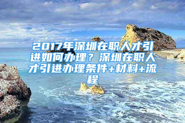 2017年深圳在职人才引进如何办理？深圳在职人才引进办理条件+材料+流程