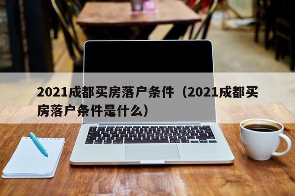 021成都买房落户条件（2021成都买房落户条件是什么）"