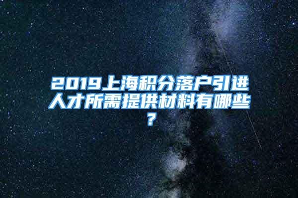 2019上海积分落户引进人才所需提供材料有哪些？