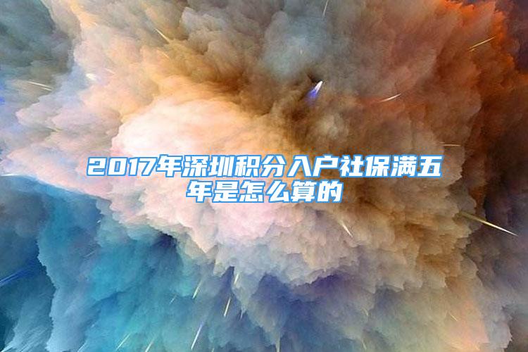 2017年深圳积分入户社保满五年是怎么算的