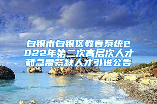 白银市白银区教育系统2022年第二次高层次人才和急需紧缺人才引进公告