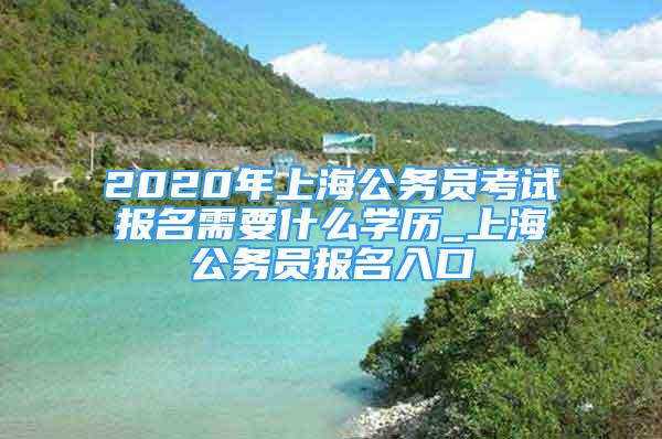 2020年上海公务员考试报名需要什么学历_上海公务员报名入口