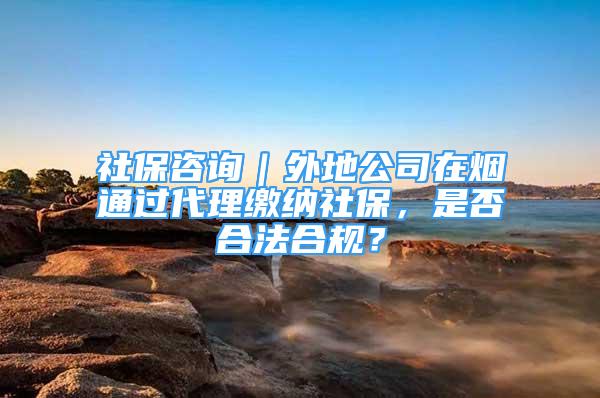 社保咨询｜外地公司在烟通过代理缴纳社保，是否合法合规？