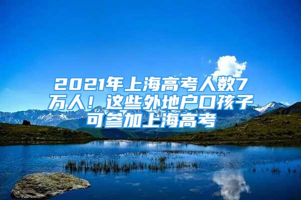 2021年上海高考人数7万人！这些外地户口孩子可参加上海高考