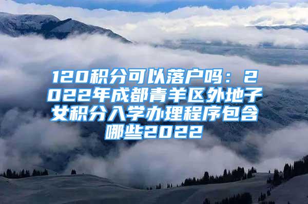 120积分可以落户吗：2022年成都青羊区外地子女积分入学办理程序包含哪些2022