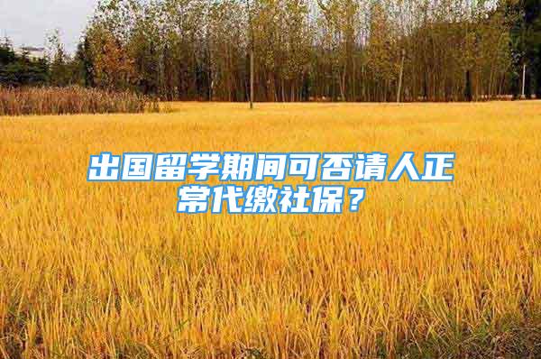 出国留学期间可否请人正常代缴社保？