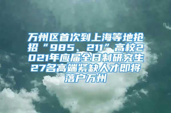 万州区首次到上海等地抢招“985、211”高校2021年应届全日制研究生27名高端紧缺人才即将落户万州