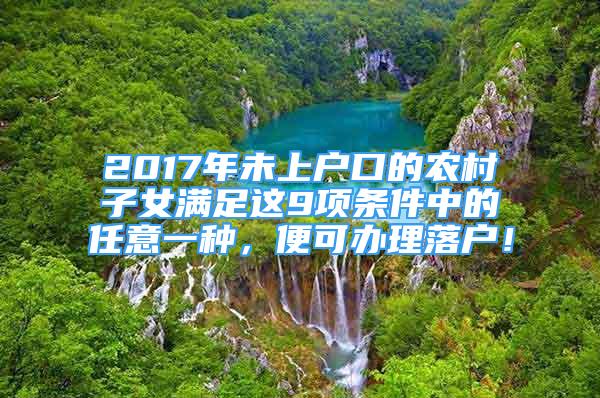 2017年未上户口的农村子女满足这9项条件中的任意一种，便可办理落户！