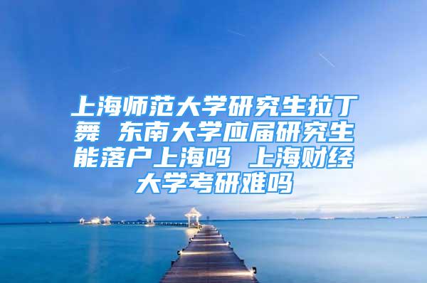 上海师范大学研究生拉丁舞 东南大学应届研究生能落户上海吗 上海财经大学考研难吗