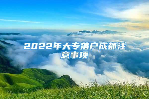 2022年大专落户成都注意事项