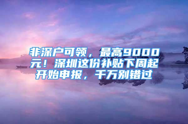 非深户可领，最高9000元！深圳这份补贴下周起开始申报，千万别错过