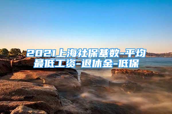 2021上海社保基数-平均最低工资-退休金-低保