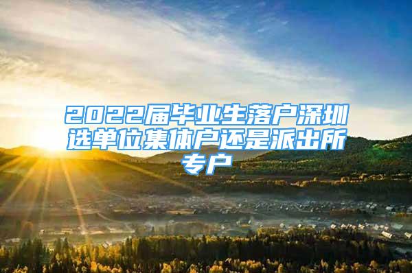 2022届毕业生落户深圳选单位集体户还是派出所专户