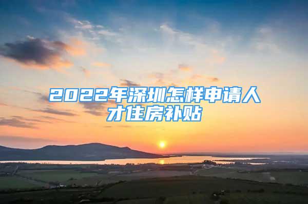 2022年深圳怎样申请人才住房补贴