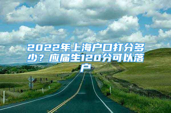 2022年上海户口打分多少？应届生120分可以落户