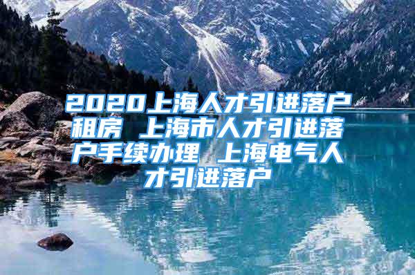 2020上海人才引进落户租房 上海市人才引进落户手续办理 上海电气人才引进落户