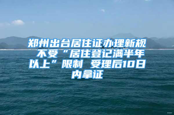 郑州出台居住证办理新规 不受“居住登记满半年以上”限制 受理后10日内拿证