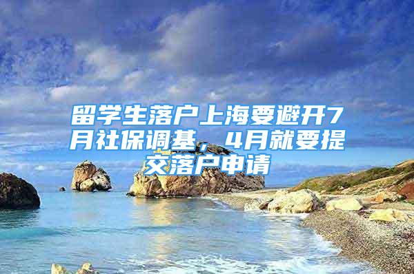 留学生落户上海要避开7月社保调基，4月就要提交落户申请