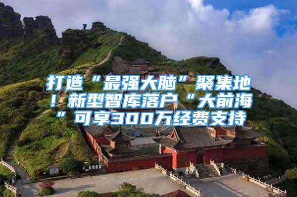 打造“最强大脑”聚集地！新型智库落户“大前海”可享300万经费支持