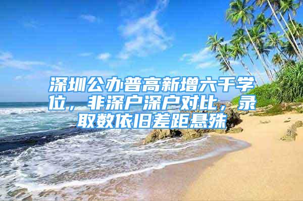 深圳公办普高新增六千学位，非深户深户对比，录取数依旧差距悬殊