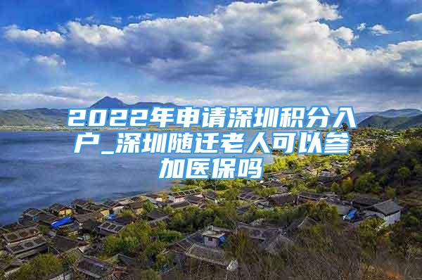 2022年申请深圳积分入户_深圳随迁老人可以参加医保吗