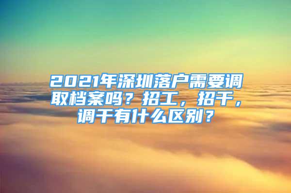 2021年深圳落户需要调取档案吗？招工，招干，调干有什么区别？