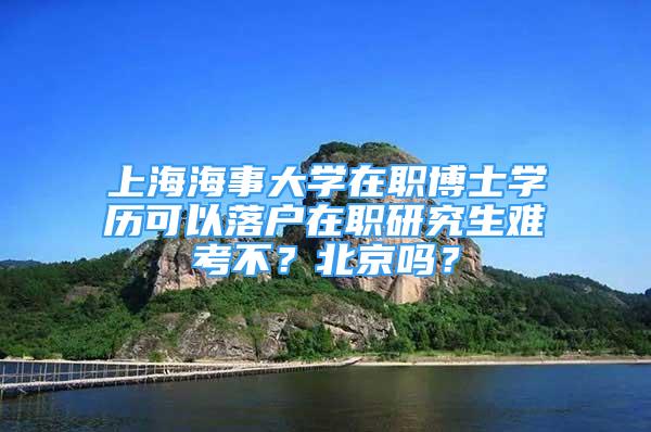 上海海事大学在职博士学历可以落户在职研究生难考不？北京吗？