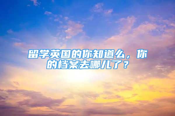 留学英国的你知道么，你的档案去哪儿了？