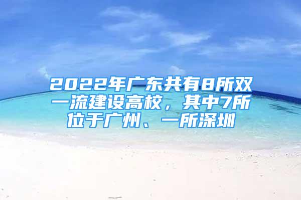 2022年广东共有8所双一流建设高校，其中7所位于广州、一所深圳