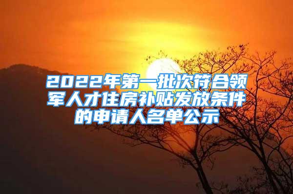 2022年第一批次符合领军人才住房补贴发放条件的申请人名单公示