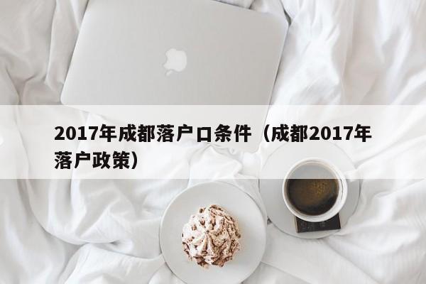 017年成都落户口条件（成都2017年落户政策）"