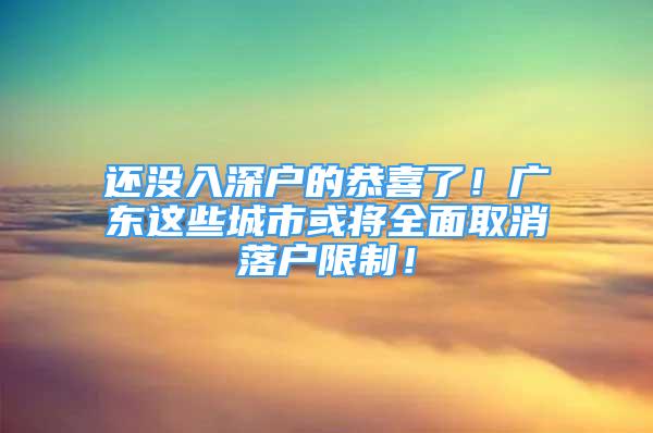 还没入深户的恭喜了！广东这些城市或将全面取消落户限制！