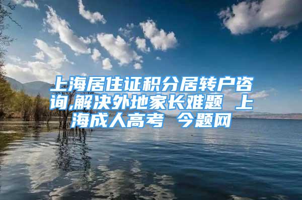 上海居住证积分居转户咨询,解决外地家长难题 上海成人高考 今题网